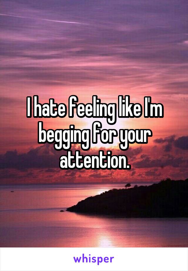 I hate feeling like I'm begging for your attention.