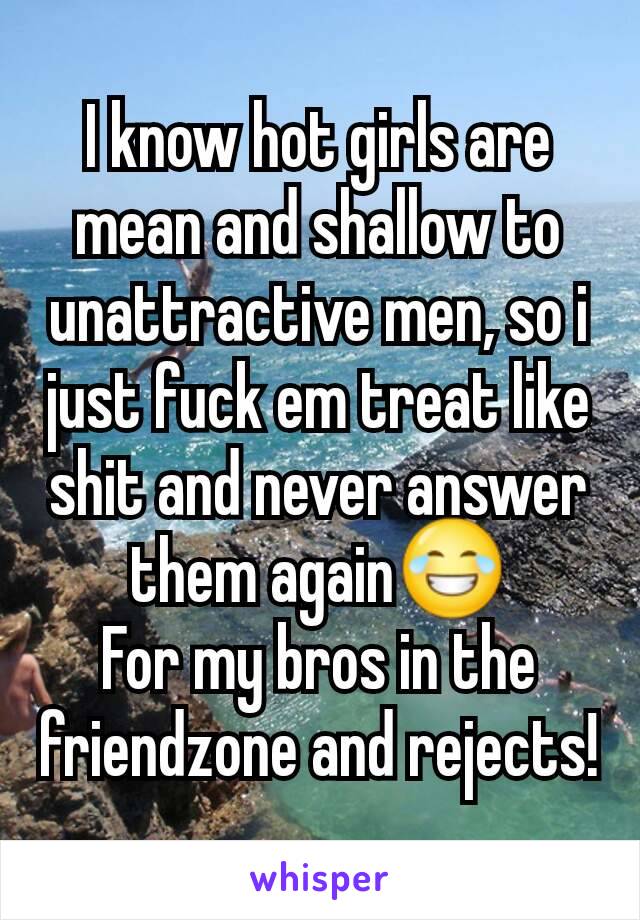 I know hot girls are mean and shallow to unattractive men, so i just fuck em treat like shit and never answer them again😂
For my bros in the friendzone and rejects!