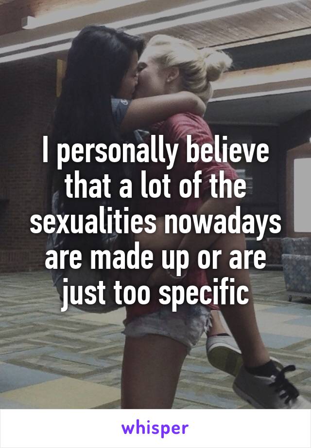 I personally believe that a lot of the sexualities nowadays are made up or are just too specific