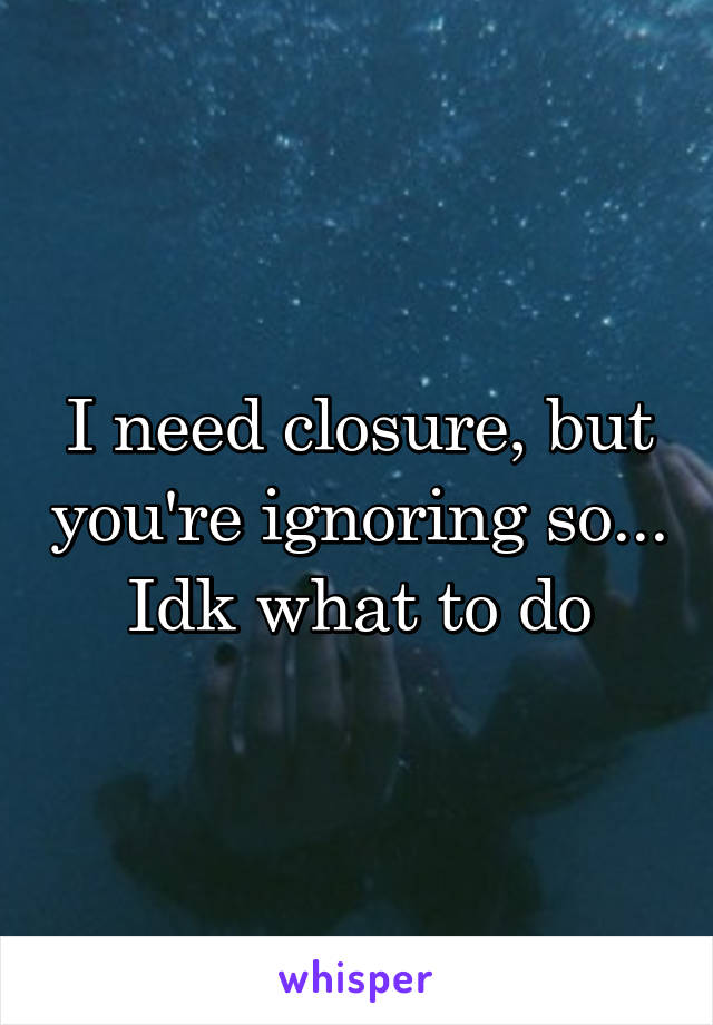 I need closure, but you're ignoring so... Idk what to do