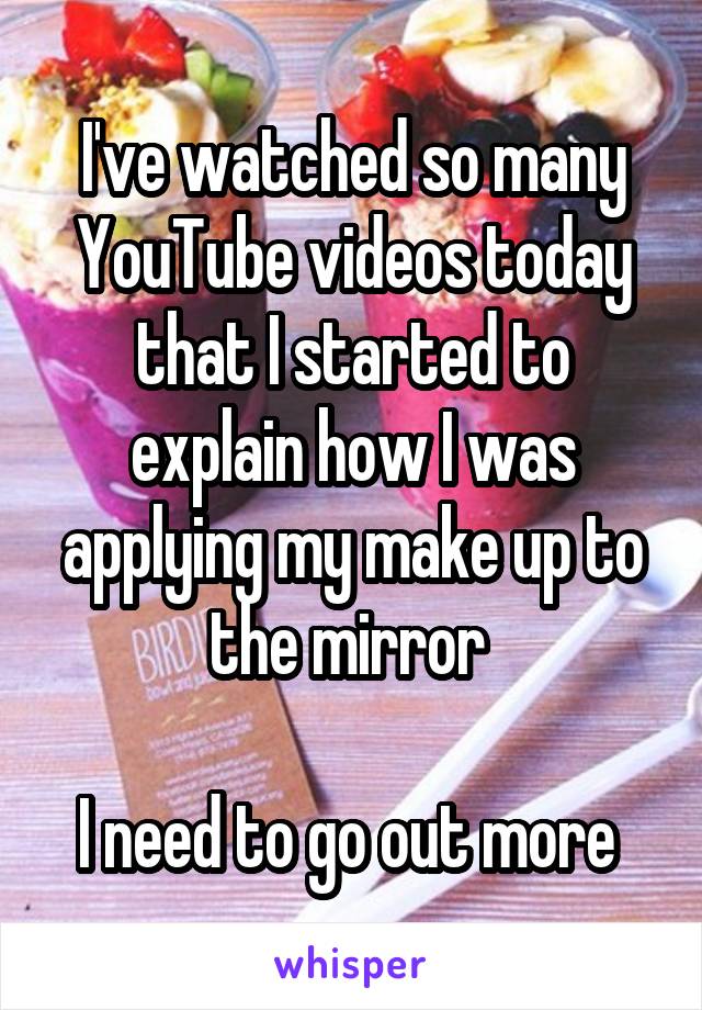 I've watched so many YouTube videos today that I started to explain how I was applying my make up to the mirror 

I need to go out more 