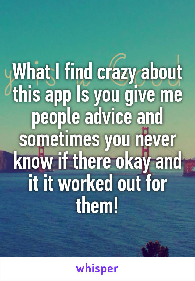 What I find crazy about this app Is you give me people advice and sometimes you never know if there okay and it it worked out for them!