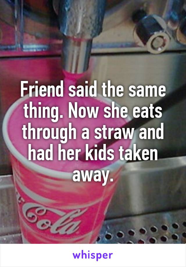 Friend said the same thing. Now she eats through a straw and had her kids taken away.