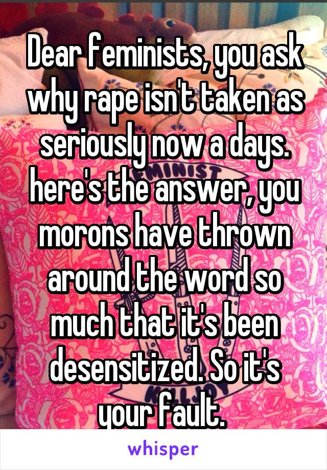 Dear feminists, you ask why rape isn't taken as seriously now a days. here's the answer, you morons have thrown around the word so much that it's been desensitized. So it's your fault. 