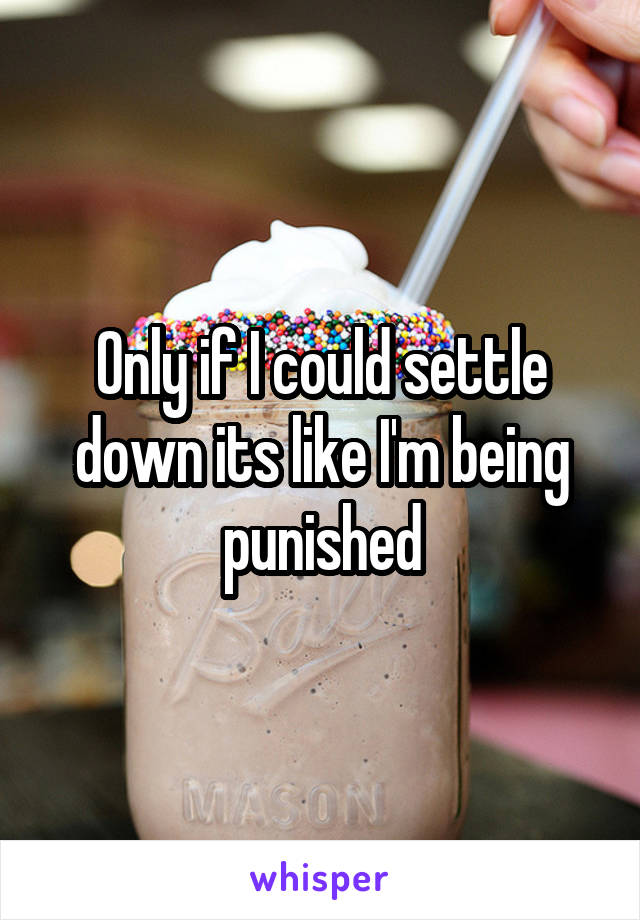 Only if I could settle down its like I'm being punished