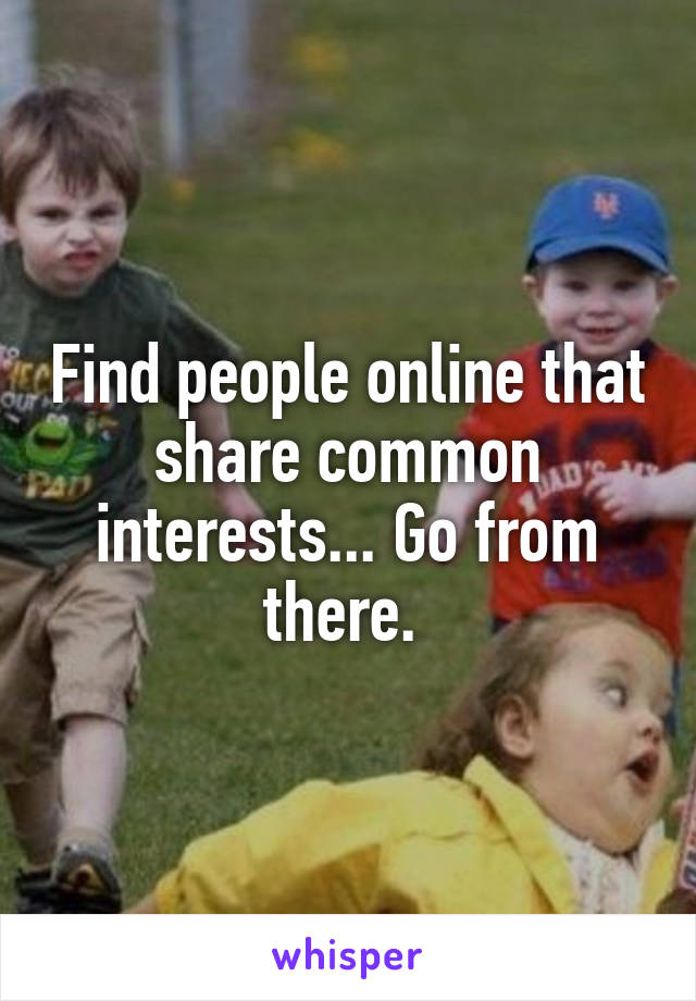 Find people online that share common interests... Go from there. 