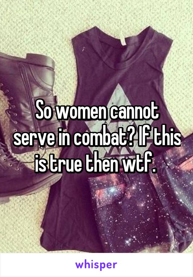 So women cannot serve in combat? If this is true then wtf. 