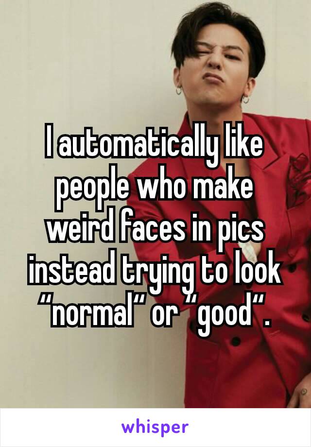 I automatically like people who make weird faces in pics instead trying to look “normal“ or “good“.