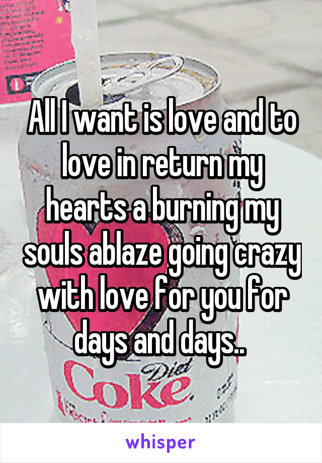 All I want is love and to love in return my hearts a burning my souls ablaze going crazy with love for you for days and days.. 