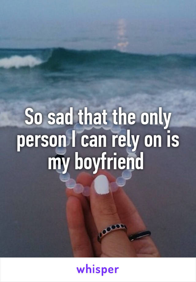 So sad that the only person I can rely on is my boyfriend 