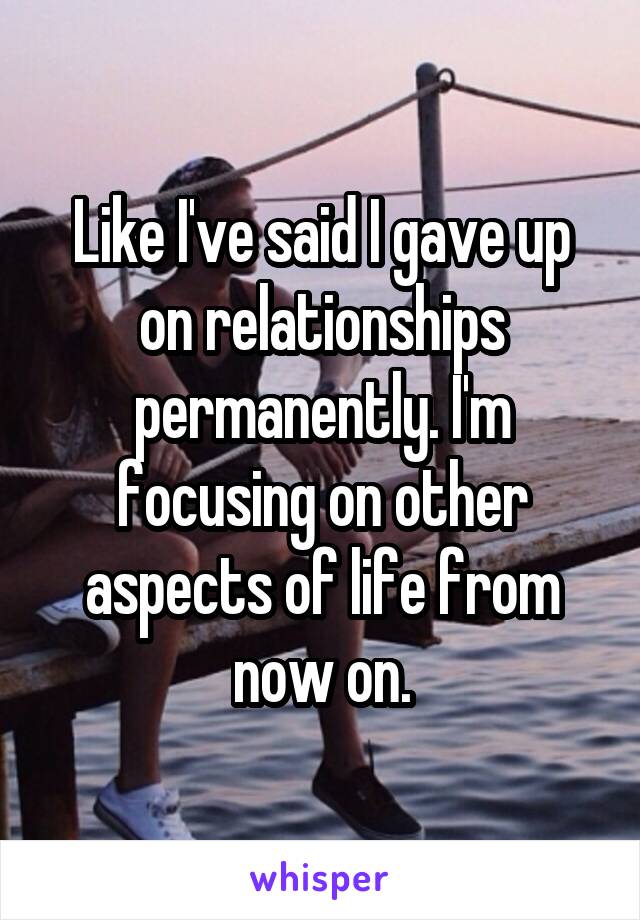 Like I've said I gave up on relationships permanently. I'm focusing on other aspects of life from now on.