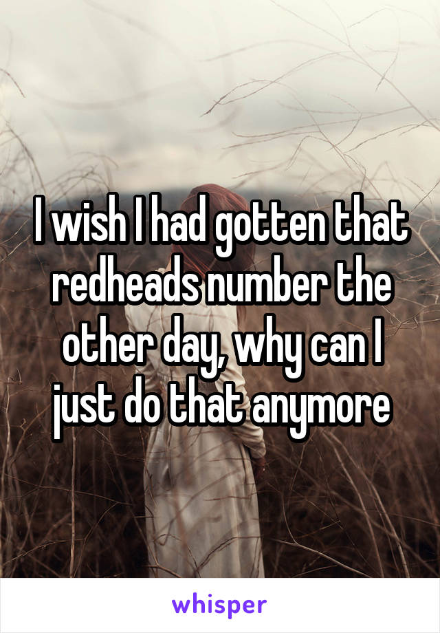 I wish I had gotten that redheads number the other day, why can I just do that anymore