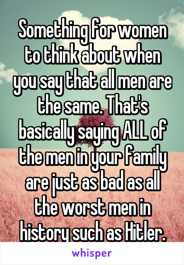 Something for women to think about when you say that all men are the same. That's basically saying ALL of the men in your family are just as bad as all the worst men in history such as Hitler.