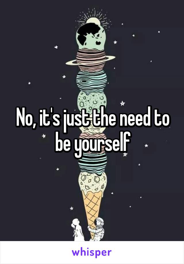 No, it's just the need to be yourself