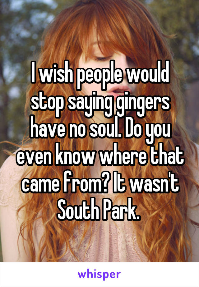 I wish people would stop saying gingers have no soul. Do you even know where that came from? It wasn't South Park. 