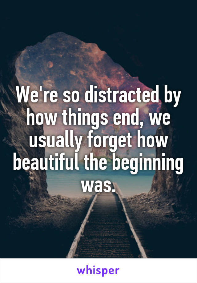 We're so distracted by how things end, we usually forget how beautiful the beginning was.