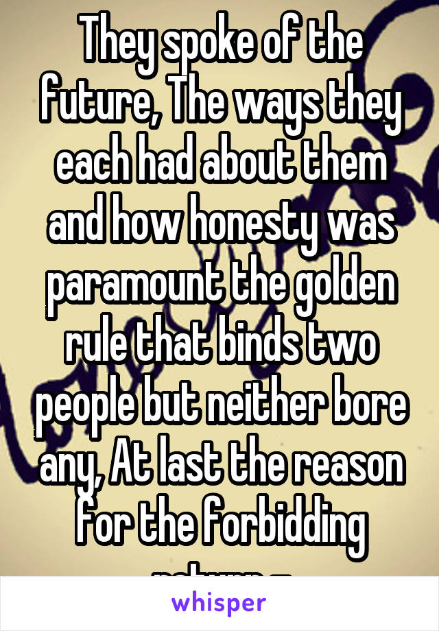 They spoke of the future, The ways they each had about them and how honesty was paramount the golden rule that binds two people but neither bore any, At last the reason for the forbidding return -