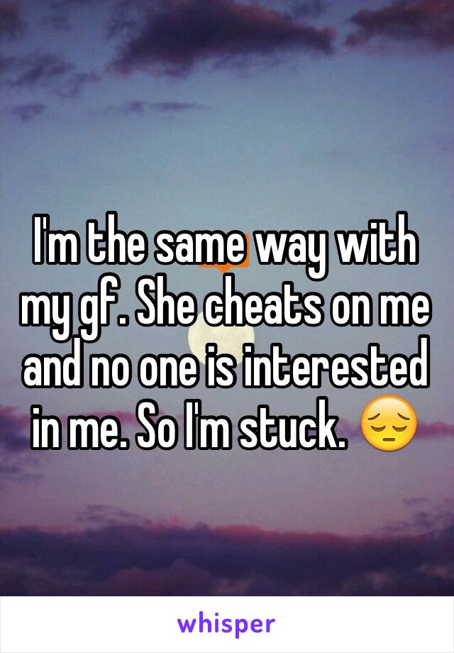 I'm the same way with my gf. She cheats on me and no one is interested in me. So I'm stuck. 😔