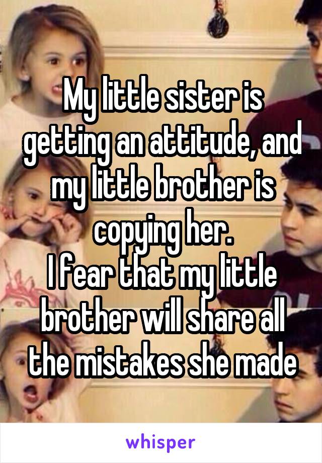 My little sister is getting an attitude, and my little brother is copying her.
I fear that my little brother will share all the mistakes she made