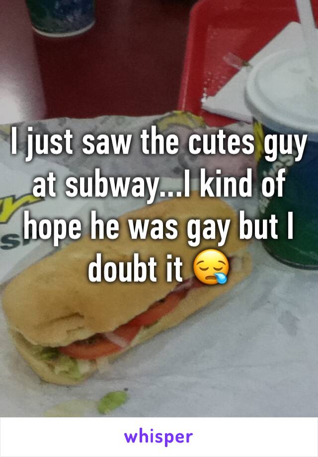 I just saw the cutes guy at subway...I kind of hope he was gay but I doubt it 😪