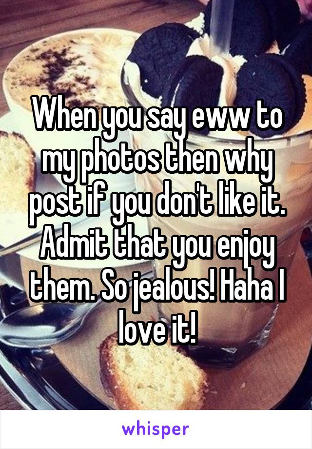 When you say eww to my photos then why post if you don't like it. Admit that you enjoy them. So jealous! Haha I love it!