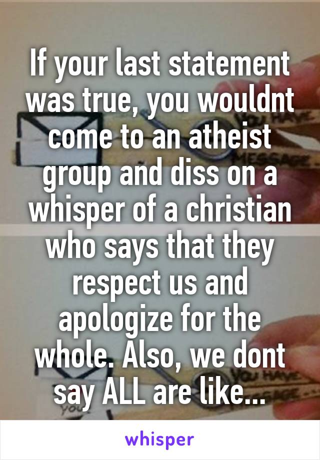 If your last statement was true, you wouldnt come to an atheist group and diss on a whisper of a christian who says that they respect us and apologize for the whole. Also, we dont say ALL are like...