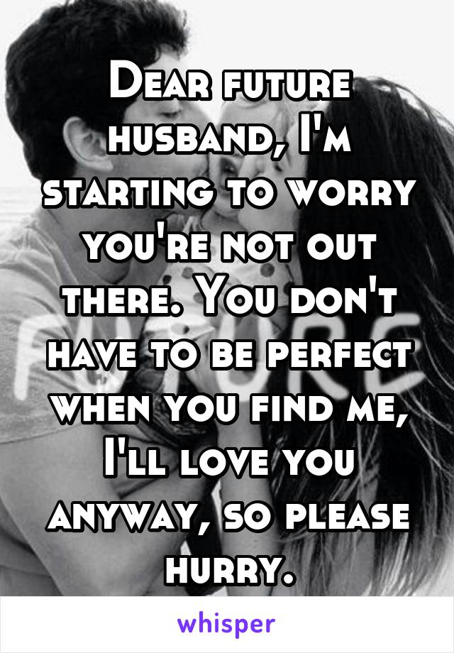 Dear future husband, I'm starting to worry you're not out there. You don't have to be perfect when you find me, I'll love you anyway, so please hurry.