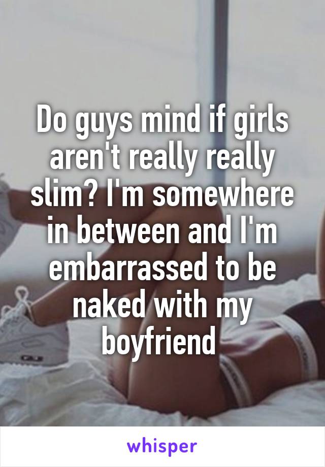 Do guys mind if girls aren't really really slim? I'm somewhere in between and I'm embarrassed to be naked with my boyfriend 