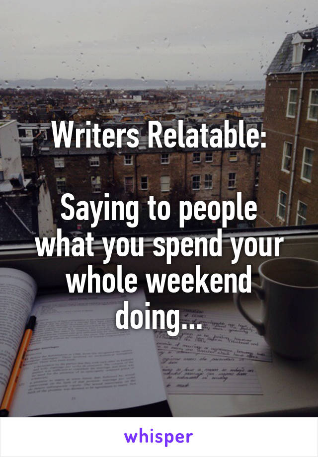 Writers Relatable:

Saying to people what you spend your whole weekend doing...