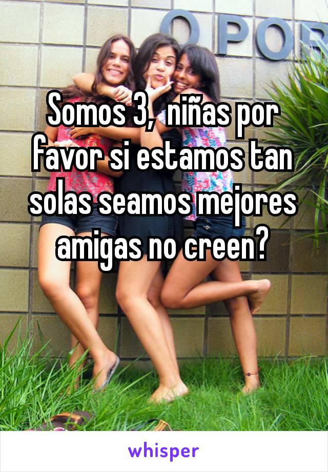 Somos 3,  niñas por favor si estamos tan solas seamos mejores amigas no creen?