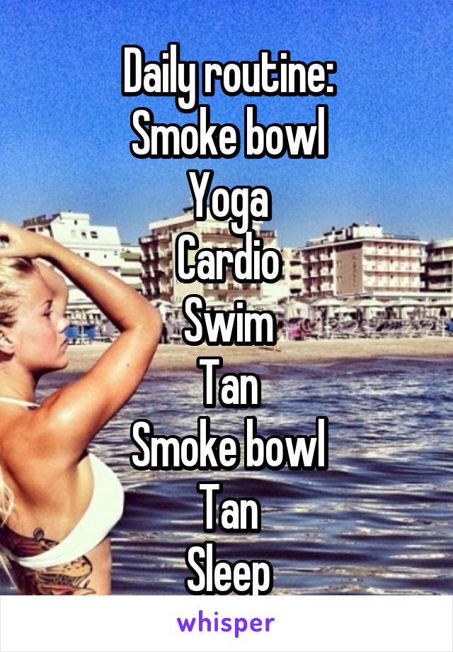 Daily routine:
Smoke bowl
Yoga
Cardio
Swim
Tan
Smoke bowl
Tan
Sleep