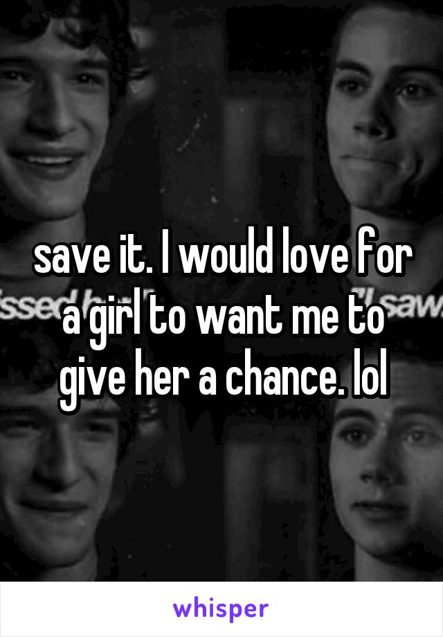 save it. I would love for a girl to want me to give her a chance. lol