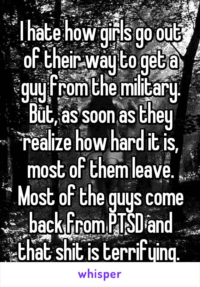 I hate how girls go out of their way to get a guy from the military. But, as soon as they realize how hard it is, most of them leave. Most of the guys come back from PTSD and that shit is terrifying. 