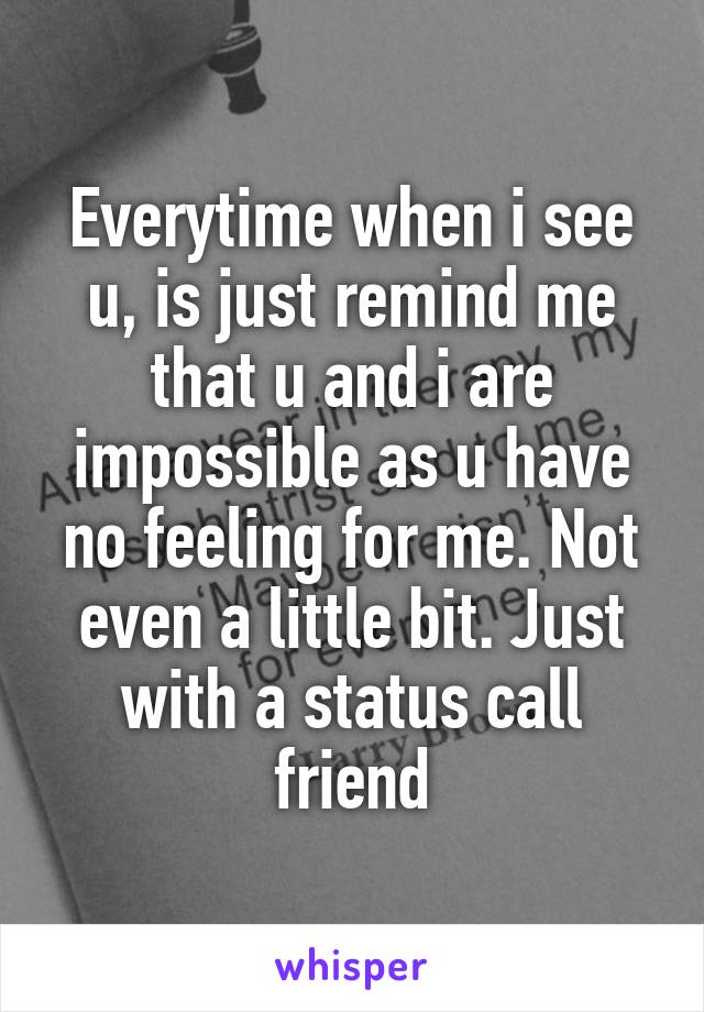 Everytime when i see u, is just remind me that u and i are impossible as u have no feeling for me. Not even a little bit. Just with a status call friend