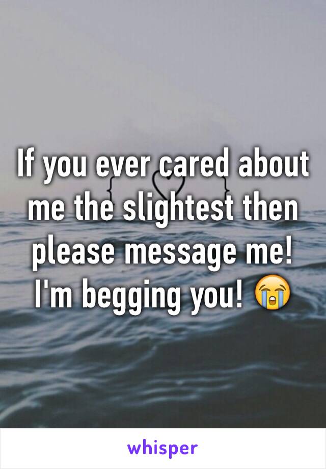 If you ever cared about me the slightest then please message me! I'm begging you! 😭