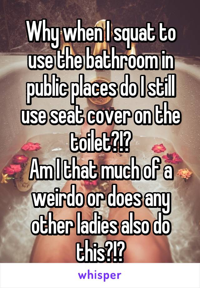 Why when I squat to use the bathroom in public places do I still use seat cover on the toilet?!?
Am I that much of a weirdo or does any other ladies also do this?!?