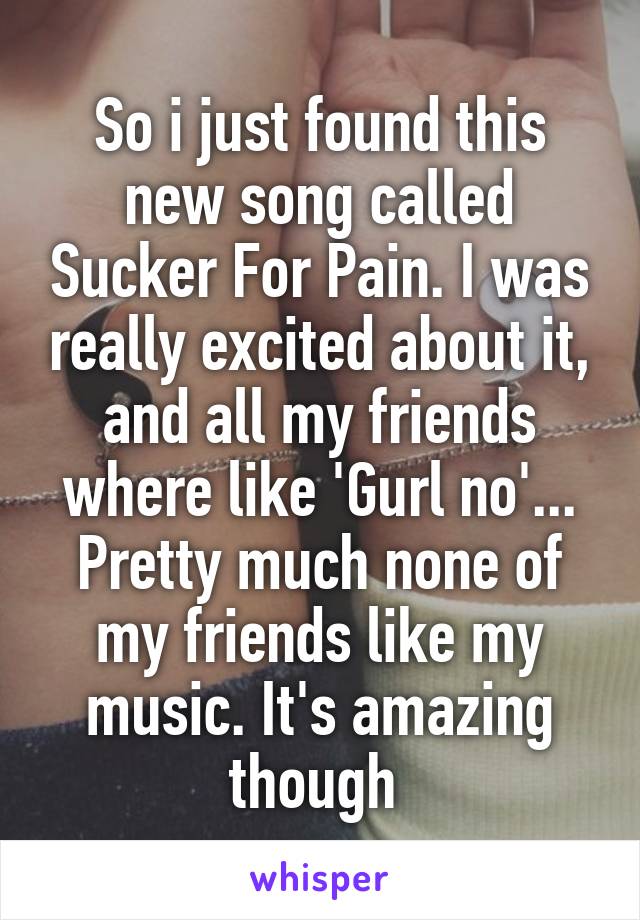 So i just found this new song called Sucker For Pain. I was really excited about it, and all my friends where like 'Gurl no'...
Pretty much none of my friends like my music. It's amazing though 