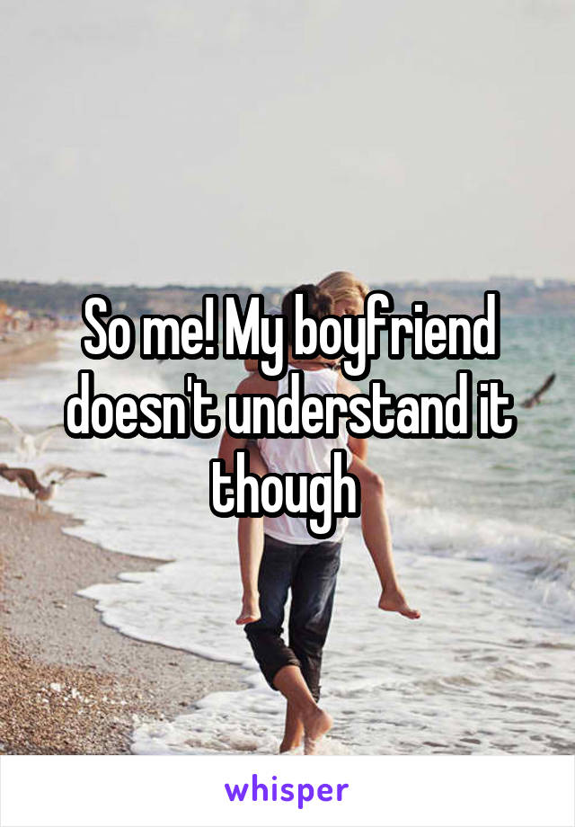 So me! My boyfriend doesn't understand it though 