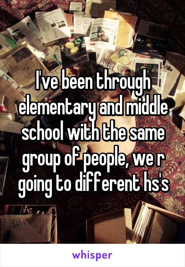 I've been through elementary and middle school with the same group of people, we r going to different hs's