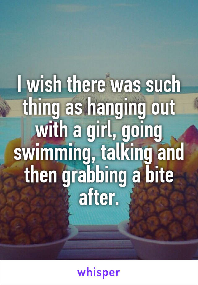 I wish there was such thing as hanging out with a girl, going swimming, talking and then grabbing a bite after.