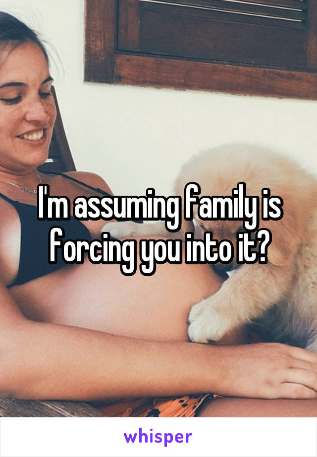 I'm assuming family is forcing you into it?