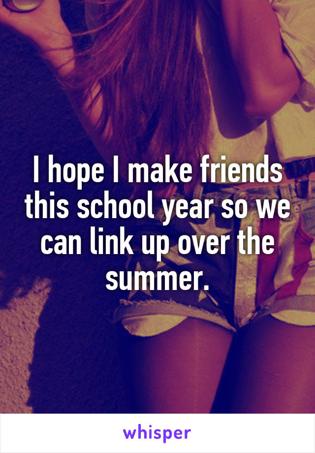 I hope I make friends this school year so we can link up over the summer.