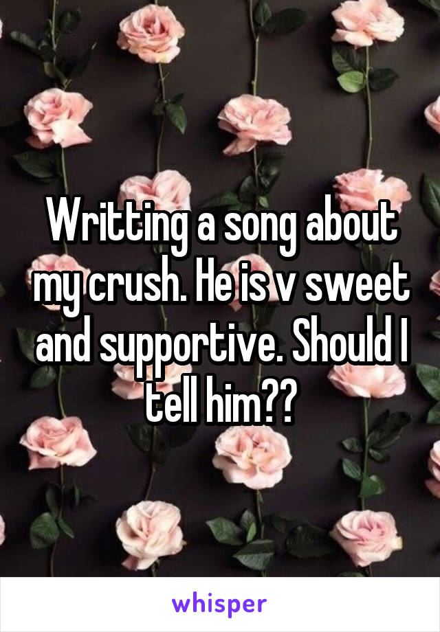 Writting a song about my crush. He is v sweet and supportive. Should I tell him??