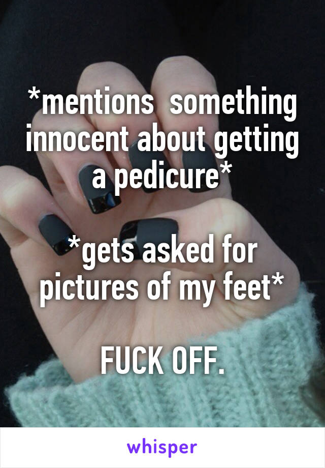 *mentions  something innocent about getting a pedicure*

*gets asked for pictures of my feet*

FUCK OFF.