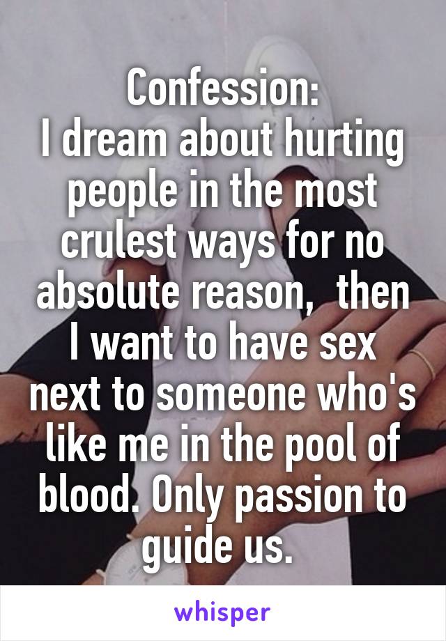 Confession:
I dream about hurting people in the most crulest ways for no absolute reason,  then I want to have sex next to someone who's like me in the pool of blood. Only passion to guide us. 