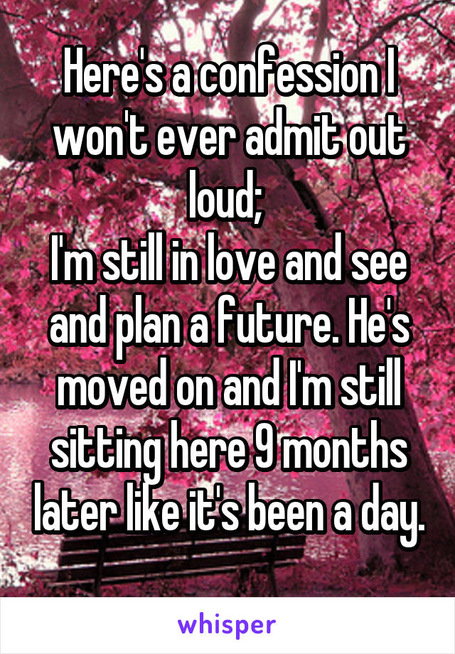 Here's a confession I won't ever admit out loud; 
I'm still in love and see and plan a future. He's moved on and I'm still sitting here 9 months later like it's been a day. 