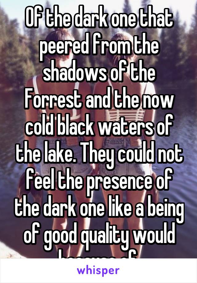 Of the dark one that peered from the shadows of the Forrest and the now cold black waters of the lake. They could not feel the presence of the dark one like a being of good quality would because of 