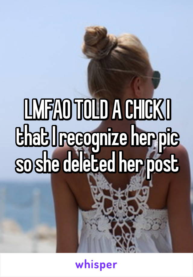 LMFAO TOLD A CHICK I that I recognize her pic so she deleted her post