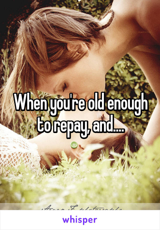 When you're old enough to repay, and....