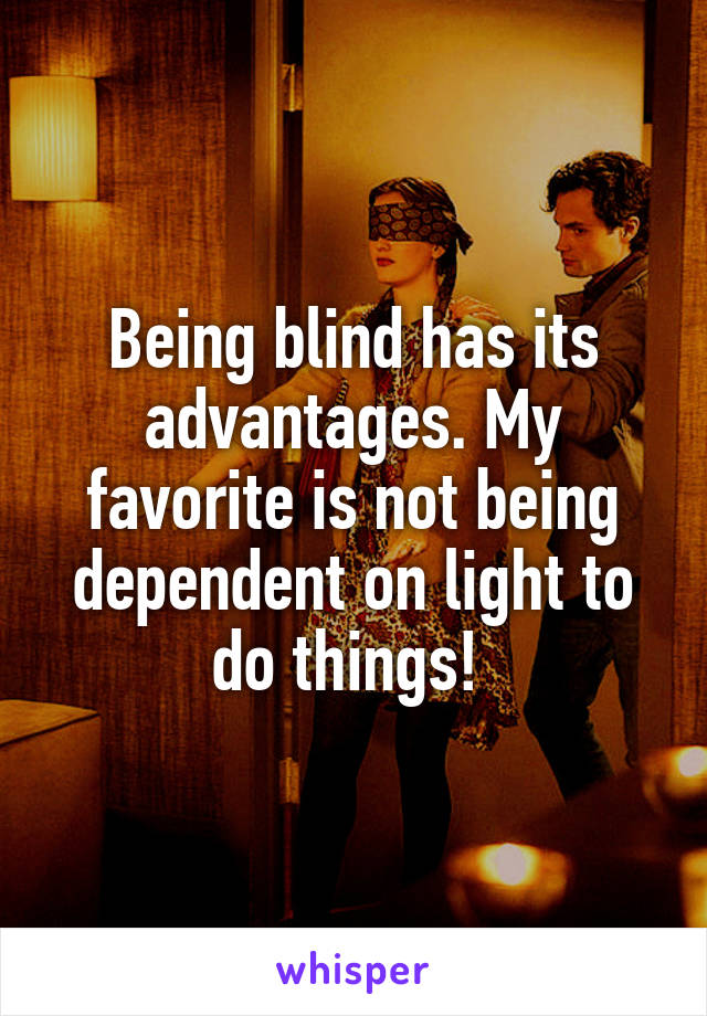 Being blind has its advantages. My favorite is not being dependent on light to do things! 